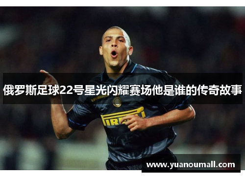 俄罗斯足球22号星光闪耀赛场他是谁的传奇故事