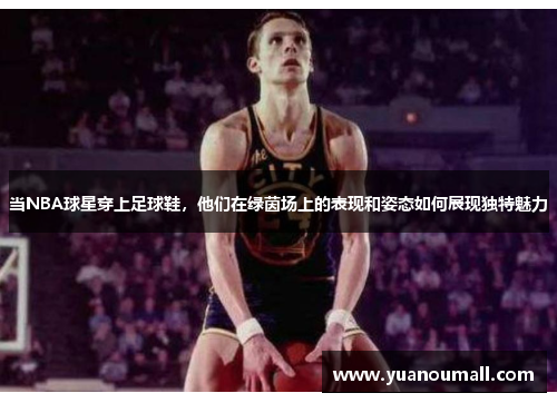 当NBA球星穿上足球鞋，他们在绿茵场上的表现和姿态如何展现独特魅力